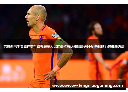 范佩西携手专家在荷兰举办老年人记忆训练与认知健康研讨会 共探脑力保健新方法