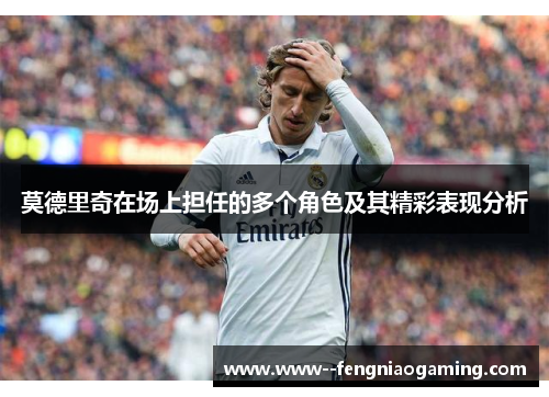 莫德里奇在场上担任的多个角色及其精彩表现分析 莫德里奇在场上担任的多个角色及其精彩表现分析
