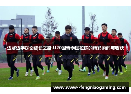 边赛边学探索成长之路 U20国青泰国拉练的精彩瞬间与收获 边赛边学探索成长之路 U20国青泰国拉练的精彩瞬间与收获