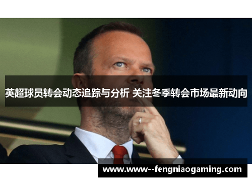英超球员转会动态追踪与分析 关注冬季转会市场最新动向 英超球员转会动态追踪与分析 关注冬季转会市场最新动向