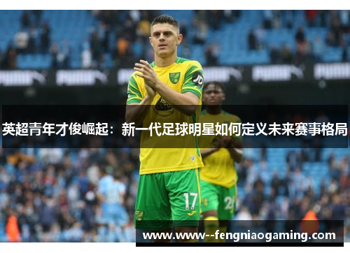 英超青年才俊崛起:新一代足球明星如何定义未来赛事格局 英超青年才俊崛起:新一代足球明星如何定义未来赛事格局