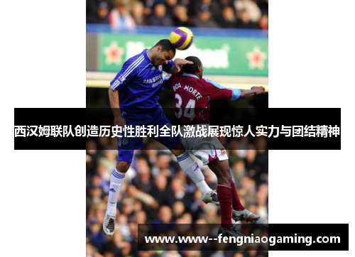 西汉姆联队创造历史性胜利全队激战展现惊人实力与团结精神