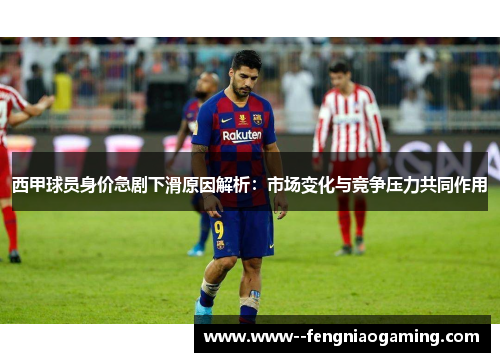 西甲球员身价急剧下滑原因解析：市场变化与竞争压力共同作用