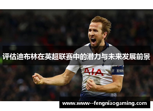 评估迪布林在英超联赛中的潜力与未来发展前景 评估迪布林在英超联赛中的潜力与未来发展前景