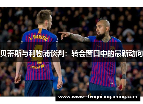 贝蒂斯与利物浦谈判：转会窗口中的最新动向