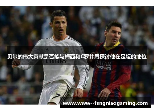 贝尔的伟大贡献是否能与梅西和C罗并肩探讨他在足坛的地位