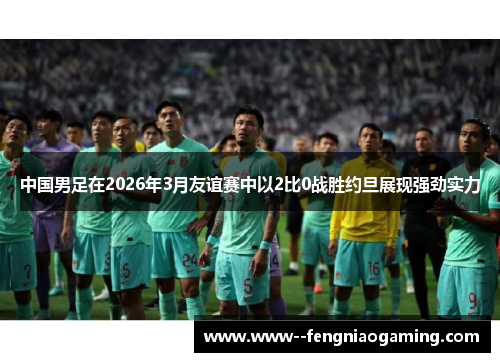 中国男足在2026年3月友谊赛中以2比0战胜约旦展现强劲实力