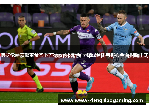 佛罗伦萨豪掷重金签下古德蒙德松新赛季锋线蓝图与野心全面揭晓正式 佛罗伦萨豪掷重金签下古德蒙德松新赛季锋线蓝图与野心全面揭晓正式