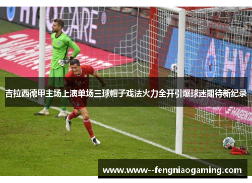 吉拉西德甲主场上演单场三球帽子戏法火力全开引爆球迷期待新纪录