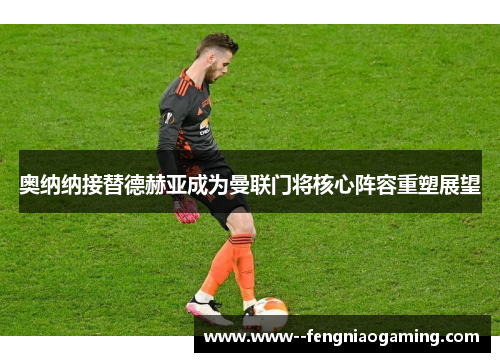 奥纳纳接替德赫亚成为曼联门将核心阵容重塑展望