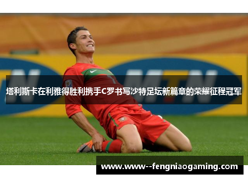 塔利斯卡在利雅得胜利携手C罗书写沙特足坛新篇章的荣耀征程冠军 塔利斯卡在利雅得胜利携手C罗书写沙特足坛新篇章的荣耀征程冠军