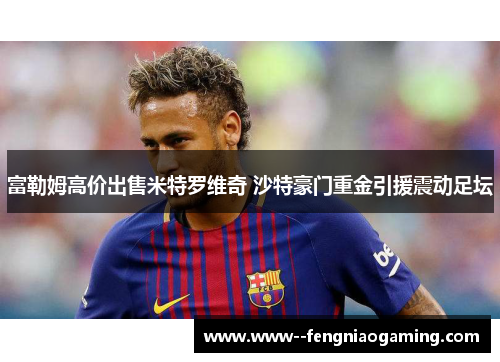 富勒姆高价出售米特罗维奇 沙特豪门重金引援震动足坛