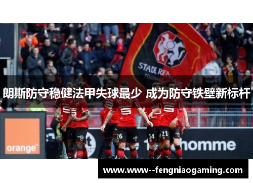 朗斯防守稳健法甲失球最少 成为防守铁壁新标杆