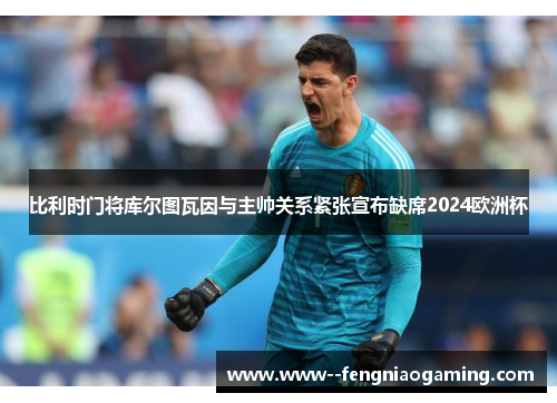 比利时门将库尔图瓦因与主帅关系紧张宣布缺席2024欧洲杯