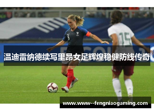 温迪雷纳德续写里昂女足辉煌稳健防线传奇