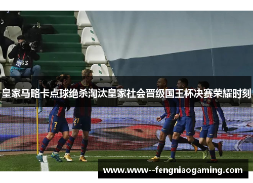 皇家马略卡点球绝杀淘汰皇家社会晋级国王杯决赛荣耀时刻
