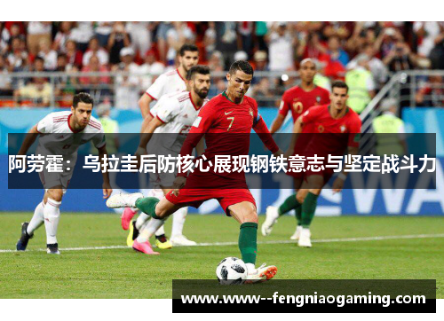 阿劳霍：乌拉圭后防核心展现钢铁意志与坚定战斗力