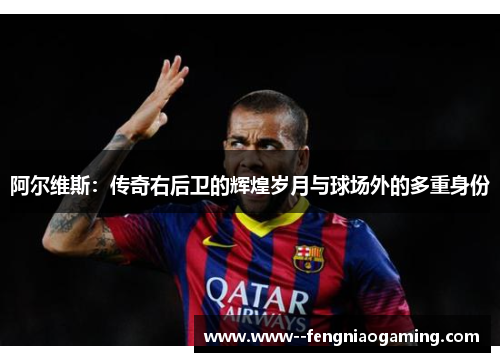 阿尔维斯：传奇右后卫的辉煌岁月与球场外的多重身份