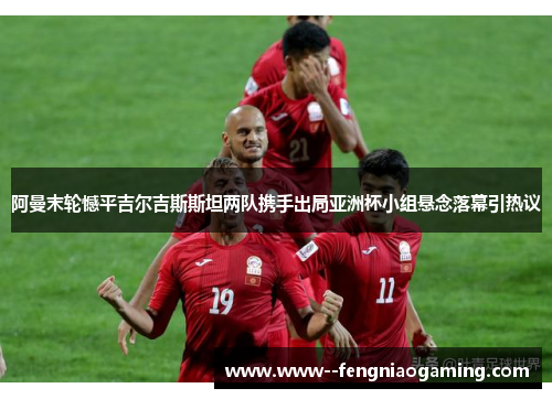 阿曼末轮憾平吉尔吉斯斯坦两队携手出局亚洲杯小组悬念落幕引热议