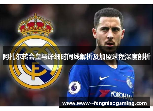 阿扎尔转会皇马详细时间线解析及加盟过程深度剖析