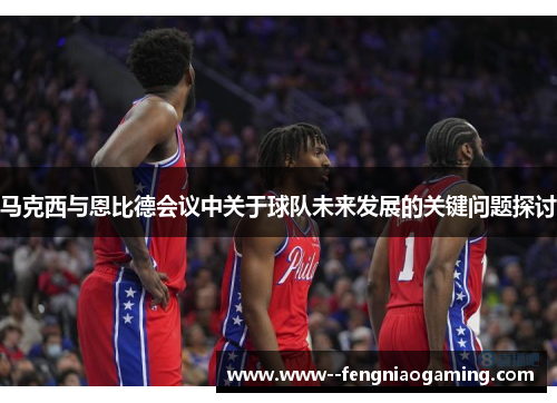 马克西与恩比德会议中关于球队未来发展的关键问题探讨
