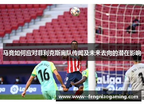马竞如何应对菲利克斯离队传闻及未来去向的潜在影响