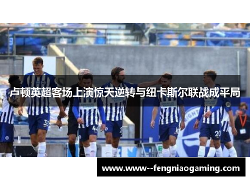 卢顿英超客场上演惊天逆转与纽卡斯尔联战成平局