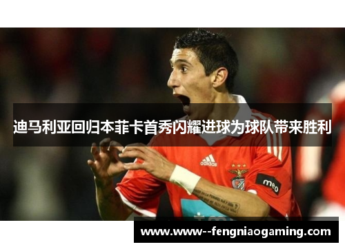 迪马利亚回归本菲卡首秀闪耀进球为球队带来胜利
