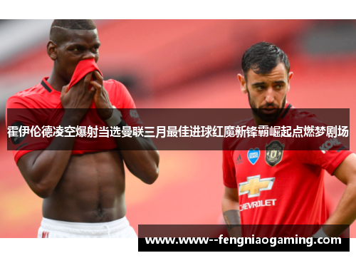 霍伊伦德凌空爆射当选曼联三月最佳进球红魔新锋霸崛起点燃梦剧场