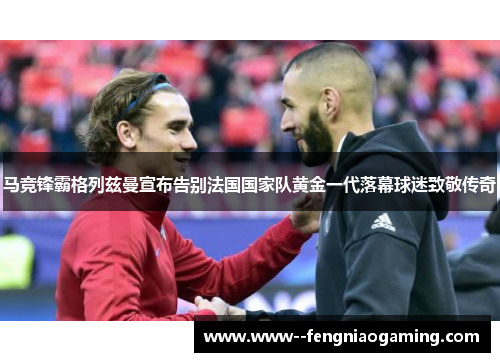 马竞锋霸格列兹曼宣布告别法国国家队黄金一代落幕球迷致敬传奇 马竞锋霸格列兹曼宣布告别法国国家队黄金一代落幕球迷致敬传奇